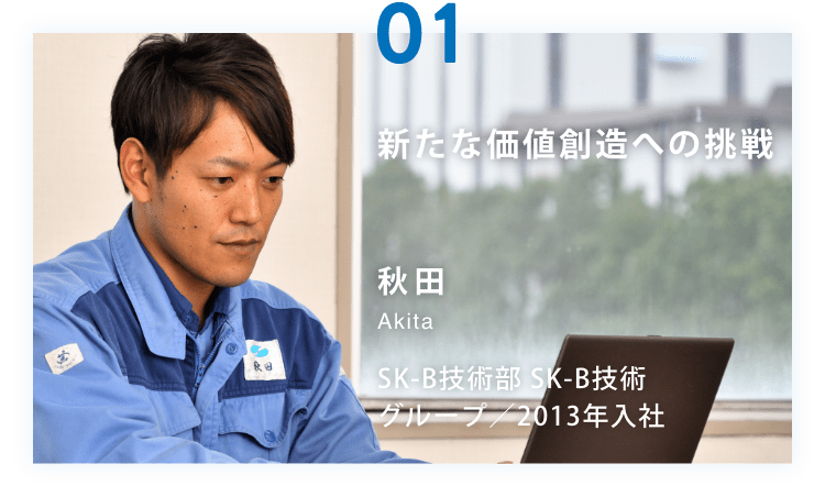 新たな価値創造への挑戦 秋田 Akita SK-B技術部 SK-B技術グループ／2013年入社